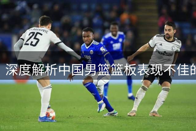 深度解析中国男篮篮板表现不佳的症结所在